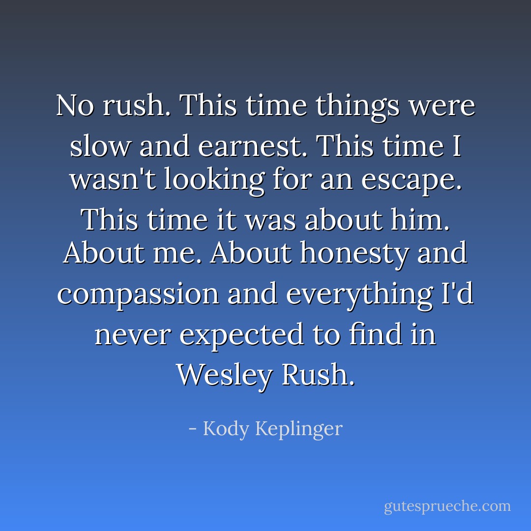 No rush. This time things were slow and earnest. This time I wasn't looking for an escape. This time it was about him. About me. About honesty and compassion and everything I'd never expected to find in Wesley Rush. - Kody Keplinger