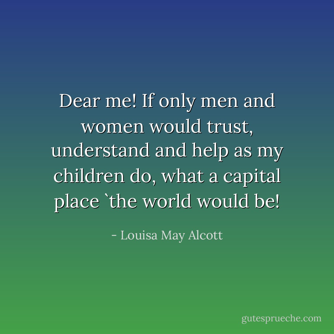 Dear me! If only men and women would trust, understand and help as my children do, what a capital place `the world would be! - Louisa May Alcott