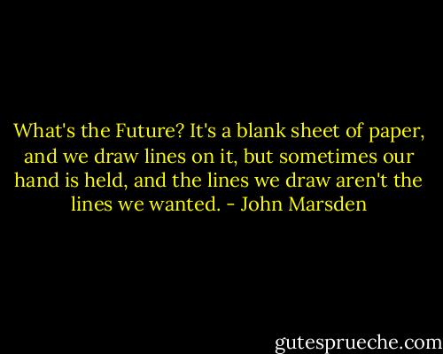 What's the Future? It's a blank sheet of paper, and we draw lines on it, but sometimes our hand is held, and the lines we draw aren't the lines we wanted. - John Marsden