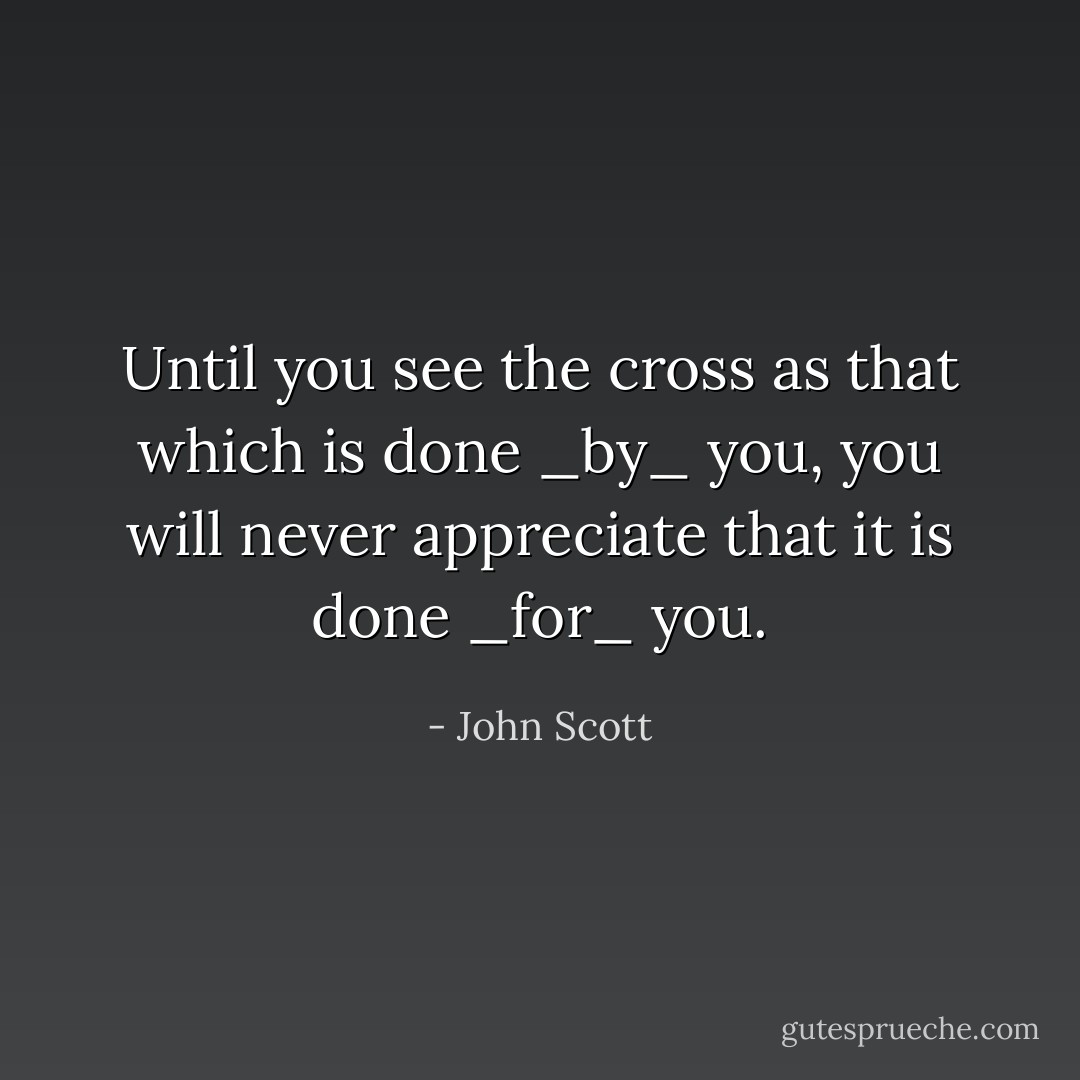 Until you see the cross as that which is done _by_ you, you will never appreciate that it is done _for_ you. - John Scott