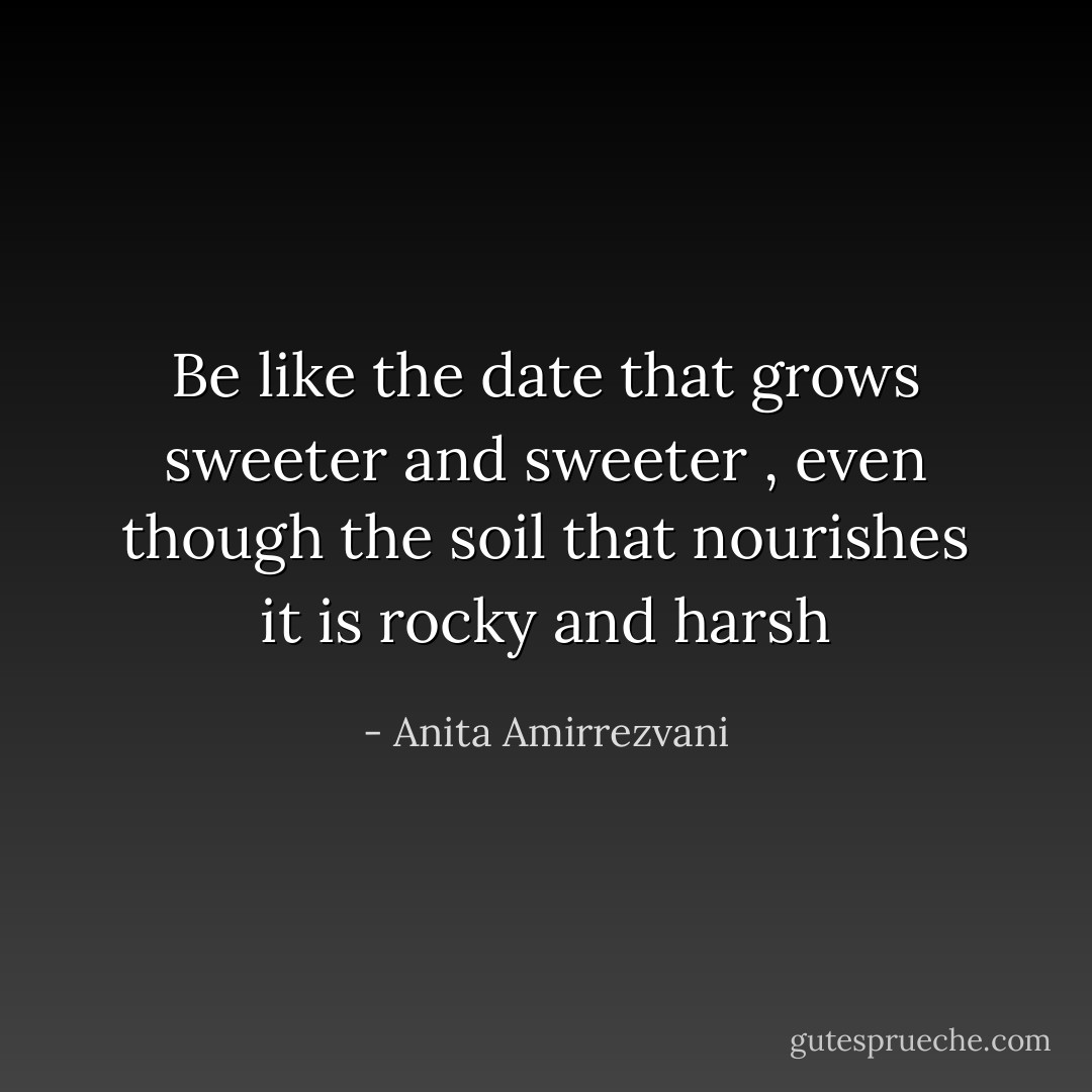 Be like the date that grows sweeter and sweeter , even though the soil that nourishes it is rocky and harsh - Anita Amirrezvani