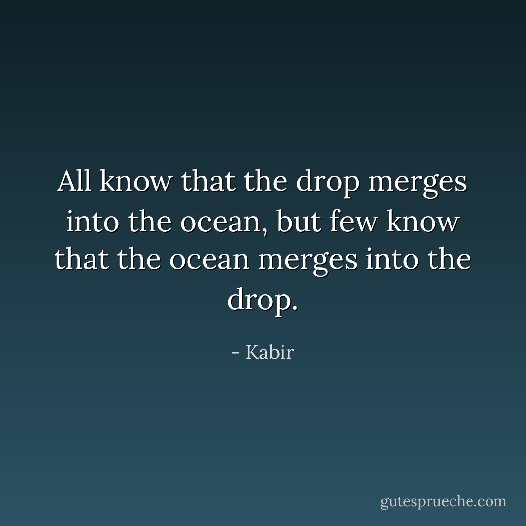 All know that the drop merges into the ocean, but few know that the ocean merges into the drop. - Kabir