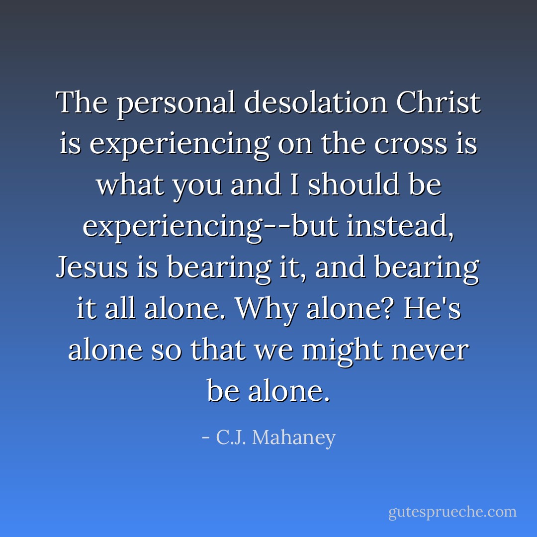 The personal desolation Christ is experiencing on the cross is what you and I should be experiencing--but instead, Jesus is bearing it, and bearing it all alone.<br />Why alone?<br />He's alone so that we might never be alone. - C.J. Mahaney