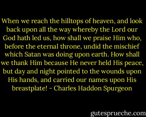 When we reach the hilltops of heaven, and look back upon all the way whereby the Lord our God hath led us, how shall we praise Him who, before the eternal throne, undid the mischief which Satan was doing upon earth. How shall we thank Him because He never held His peace, but day and night pointed to the wounds upon His hands, and carried our names upon His breastplate! - Charles Haddon Spurgeon