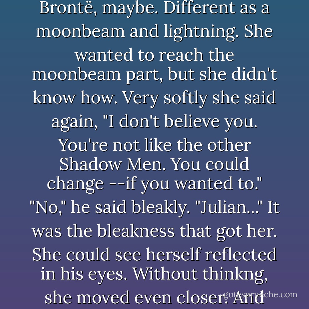 There were two sides of Julian, she thought, and she remembered a line from something she'd read --Emily Brontë, maybe. Different as a moonbeam and lightning.<br />She wanted to reach the moonbeam part, but she didn't know how.<br />Very softly she said again, "I don't believe you. You're not like the other Shadow Men. You could change --if you wanted to."<br />"No," he said bleakly.<br />"Julian..." It was the bleakness that got her. She could see herself reflected in his eyes.<br />Without thinkng, she moved even closer. And closer. Her upper lip touched his lower lip.<br />"You can change," she whispered. - L.J. Smith