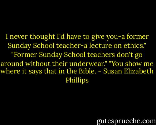 I never thought I'd have to give you-a former Sunday School teacher-a lecture on ethics."<br />"Former Sunday School teachers don't go around without their underwear."<br />"You show me where it says that in the Bible. - Susan Elizabeth Phillips