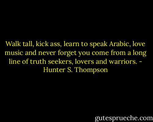 Walk tall, kick ass, learn to speak Arabic, love music and never forget you come from a long line of truth seekers, lovers and warriors. - Hunter S. Thompson
