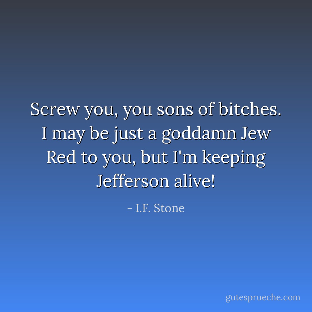 Screw you, you sons of bitches. I may be just a goddamn Jew Red to you, but I'm keeping Jefferson alive! - I.F. Stone