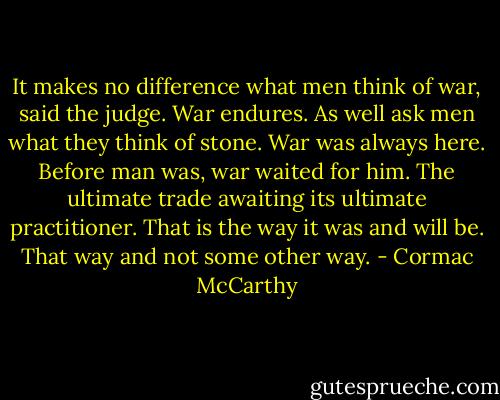 It makes no difference what men think of war, said the judge. War endures. As well ask men what they think of stone. War was always here. Before man was, war waited for him. The ultimate trade awaiting its ultimate practitioner. That is the way it was and will be. That way and not some other way. - Cormac McCarthy