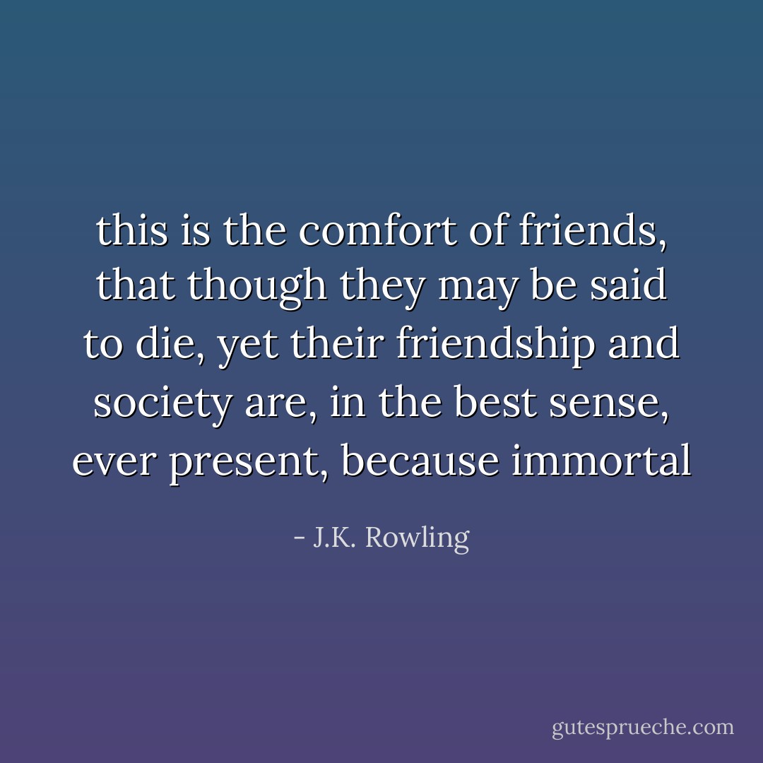 this is the comfort of friends, that though they may be said to die, yet their friendship and society are, in the best sense, ever present, because immortal - J.K. Rowling