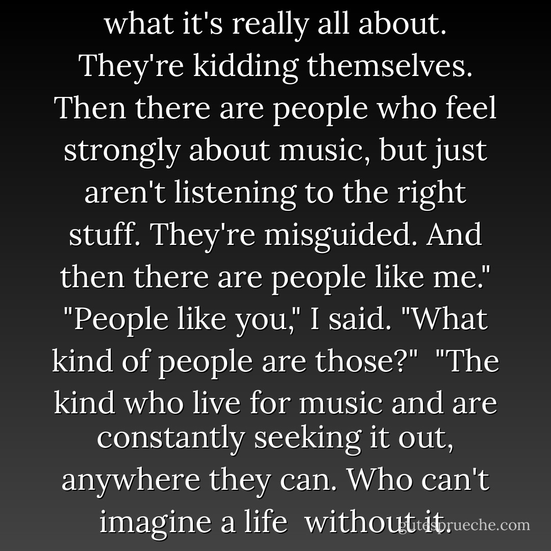 Some people think they like music, but they have no idea what it's really all about. They're kidding themselves. Then there are people who feel strongly about music, but just aren't listening to the right stuff. They're misguided. And then there are people like me."<br />"People like you," I said. "What kind of people are those?" <br />"The kind who live for music and are constantly seeking it out, anywhere they can. Who can't imagine a life <br />without it. They're enlightened. - Sarah Dessen