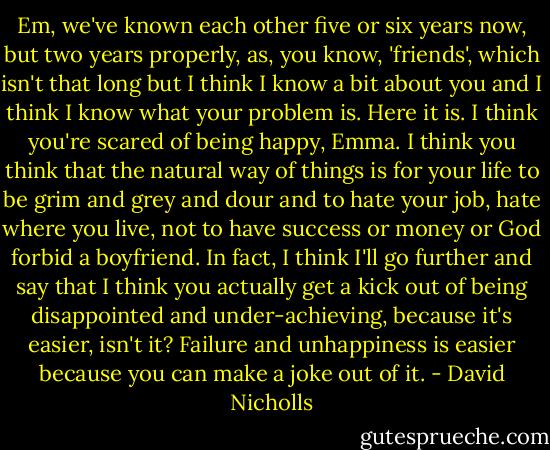 Em, we've known each other five or six years now, but two years properly, as, you know, 'friends', which isn't that long but I think I know a bit about you and I think I know what your problem is. Here it is. I think you're scared of being happy, Emma. I think you think that the natural way of things is for your life to be grim and grey and dour and to hate your job, hate where you live, not to have success or money or God forbid a boyfriend. In fact, I think I'll go further and say that I think you actually get a kick out of being disappointed and under-achieving, because it's easier, isn't it? Failure and unhappiness is easier because you can make a joke out of it. - David Nicholls