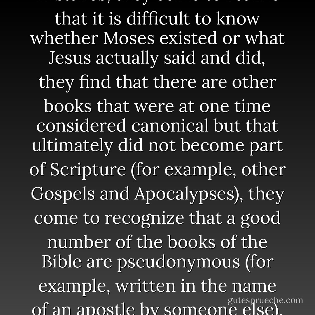 One of the most amazing and perplexing features of mainstream Christianity is that seminarians who learn the historical-critical method in their Bible classes appear to forget all about it when it comes time for them to be pastors. They are taught critical approaches to Scripture, they learn about the discrepancies and contradictions, they discover all sorts of historical errors and mistakes, they come to realize that it is difficult to know whether Moses existed or what Jesus actually said and did, they find that there are other books that were at one time considered canonical but that ultimately did not become part of Scripture (for example, other Gospels and Apocalypses), they come to recognize that a good number of the books of the Bible are pseudonymous (for example, written in the name of an apostle by someone else), that in fact we don't have the original copies of any of the biblical books but only copies made centuries later, all of which have been altered. They learn all of this, and yet when they enter church ministry they appear to put it back on the shelf. For reasons I will explore in the conclusion, pastors are, as a rule, reluctant to teach what they learned about the Bible in seminary. - Bart D. Ehrman