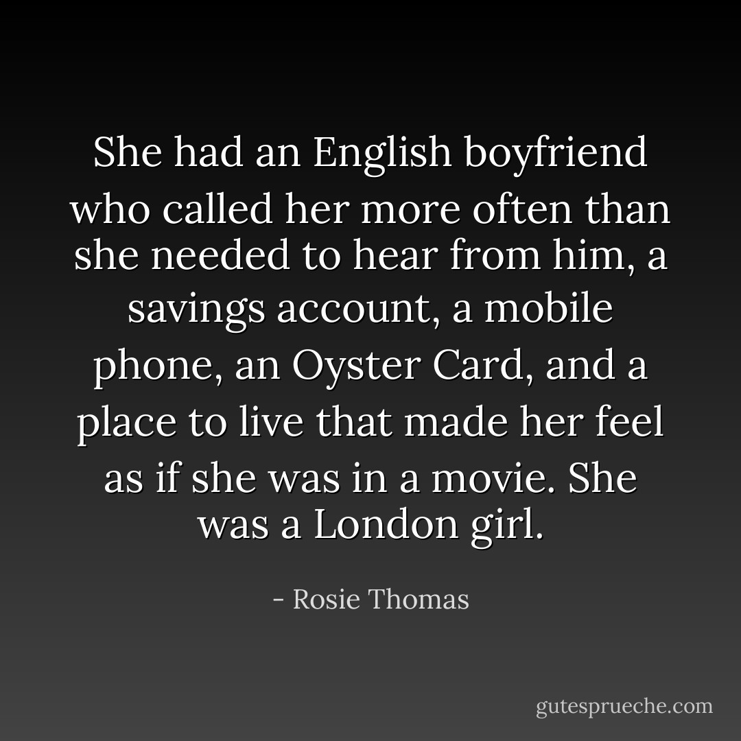 She had an English boyfriend who called her more often than she needed to hear from him, a savings account, a mobile phone, an Oyster Card, and a place to live that made her feel as if she was in a movie. She was a London girl. - Rosie Thomas