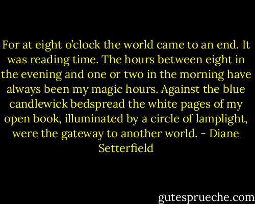 For at eight o’clock the world came to an end. It was reading time.<br />The hours between eight in the evening and one or two in the morning have always been my magic hours. Against the blue candlewick bedspread the white pages of my open book, illuminated by a circle of lamplight, were the gateway to another world. - Diane Setterfield