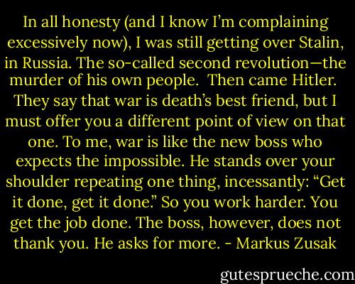 In all honesty (and I know I’m complaining excessively now), I was still getting over Stalin, in Russia. The so-called second revolution—the murder of his own people.<br /> Then came Hitler.<br /> They say that war is death’s best friend, but I must offer you a different point of view on that one. To me, war is like the new boss who expects the impossible. He stands over your shoulder repeating one thing, incessantly: “Get it done, get it done.” So you work harder. You get the job done. The boss, however, does not thank you. He asks for more. - Markus Zusak