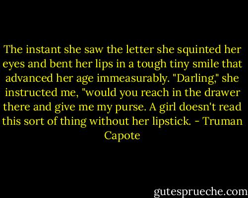 The instant she saw the letter she squinted her eyes and bent her lips in a tough tiny smile that advanced her age immeasurably. "Darling," she instructed me, "would you reach in the drawer there and give me my purse. A girl doesn't read this sort of thing without her lipstick. - Truman Capote