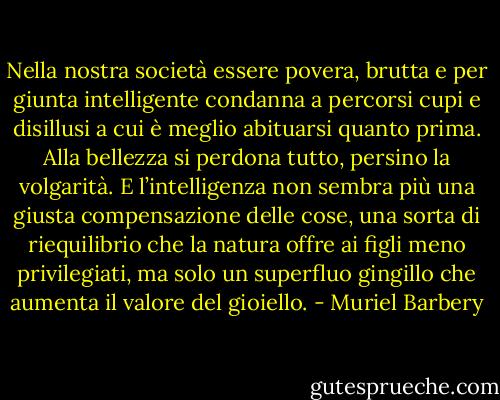 Nella nostra società essere povera, brutta e per giunta intelligente condanna a percorsi cupi e disillusi a cui è meglio abituarsi quanto prima. Alla bellezza si perdona tutto, persino la volgarità. E l’intelligenza non sembra più una giusta compensazione delle cose, una sorta di riequilibrio che la natura offre ai figli meno privilegiati, ma solo un superfluo gingillo che aumenta il valore del gioiello. - Muriel Barbery