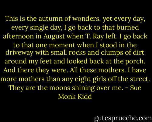 This is the autumn of wonders, yet every day, every single day, I go back to that burned afternoon in August when T. Ray left. I go back to that one moment when I stood in the driveway with small rocks and clumps of dirt around my feet and looked back at the porch. And there they were. All these mothers. I have more mothers than any eight girls off the street. They are the moons shining over me. - Sue Monk Kidd