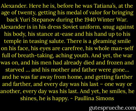 Alexander. Here he is, before he was Tatiana’s, at the age of twenty, getting his medal of valor for bringing back Yuri Stepanov during the 1940 Winter War. Alexander is in his dress Soviet uniform, snug against his body, his stance at-ease and his hand up to his temple in teasing salute. There is a gleaming smile on his face, his eyes are carefree, his whole man-self full of breath-taking, aching youth. And yet, the war was on, and his men had already died and frozen and starved … and his mother and father were gone… and he was far away from home, and getting farther and farther, and every day was his last – one way or another, every day was his last. And yet, he smiles, he shines, he is happy. - Paullina Simons