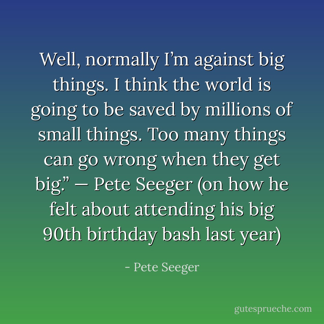 Well, normally I’m against big things. I think the world is going to be saved by millions of small things. Too many things can go wrong when they get big.” — Pete Seeger (on how he felt about attending his big 90th birthday bash last year) - Pete Seeger