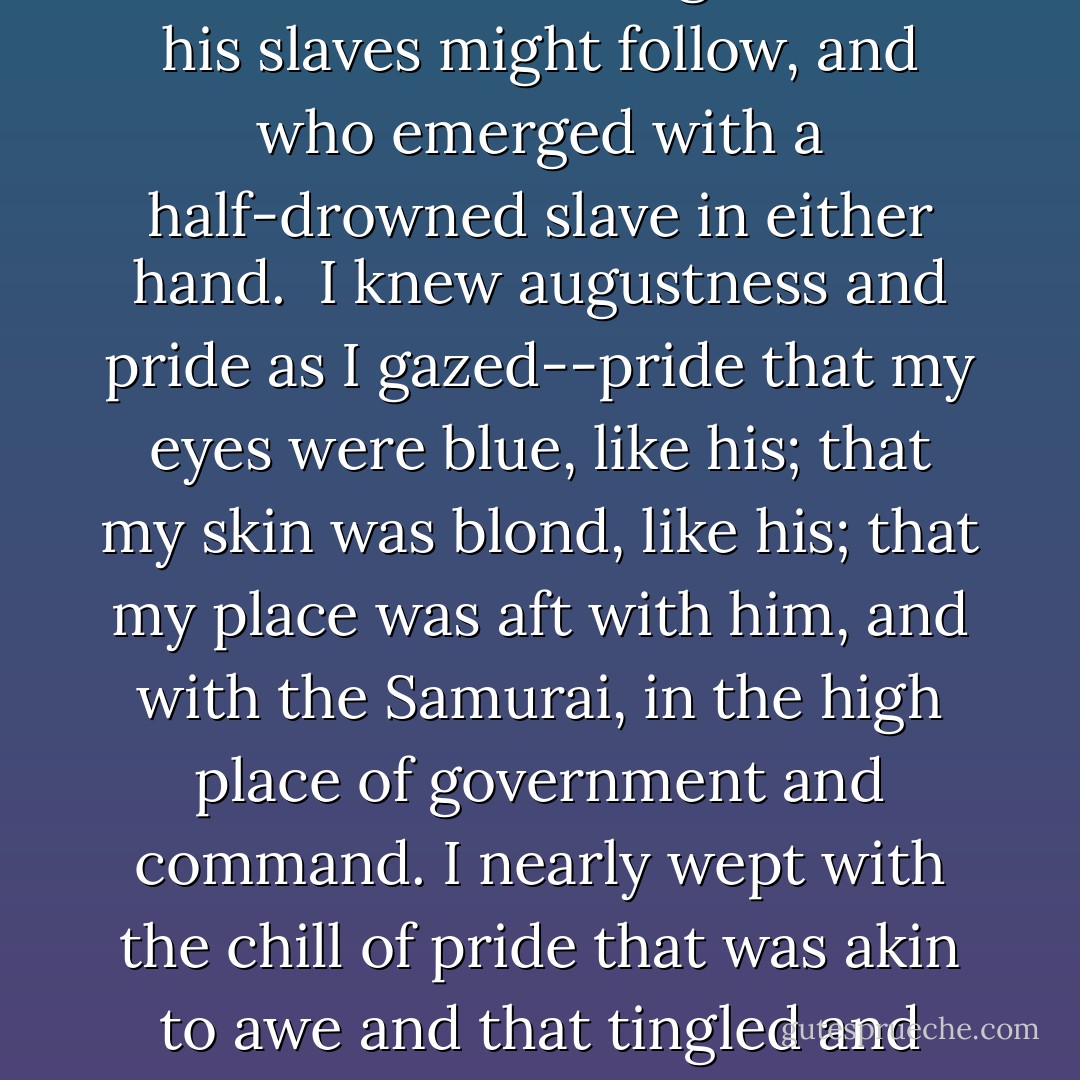 The Elsinore's bow tilted skyward while her stern fell into a foaming valley. Not a man had gained his feet. Bridge and men swept back toward me and fetched up against the mizzen-shrouds. And then that prodigious, incredible old man appeared out of the water, on his two legs, upright, dragging with him, a man in each hand, the helpless forms of Nancy and the Faun. My heart leapt at beholding this mighty figure of a man-killer and slave-driver, it is true, but who sprang first into the teeth of danger so that his slaves might follow, and who emerged with a half-drowned slave in either hand.<br /><br />I knew augustness and pride as I gazed--pride that my eyes were blue, like his; that my skin was blond, like his; that my place was aft with him, and with the Samurai, in the high place of government and command. I nearly wept with the chill of pride that was akin to awe and that tingled and bristled along my spinal column and in my brain. As for the rest--the weaklings and the rejected, and the dark-pigmented things, the half-castes, the mongrel-bloods, and the dregs of long-conquered races--how could they count? My heels were iron as I gazed on them in their peril and weakness. Lord! Lord! For ten thousand generations and centuries we had stamped upon their faces and enslaved them to the toil of our will. - Jack London