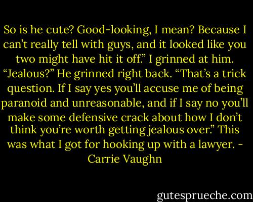 So is he cute? Good-looking, I mean? Because I can’t really tell with guys, and it looked like you two might have hit it off.” I grinned at him. “Jealous?” He grinned right back. “That’s a trick question. If I say yes you’ll accuse me of being paranoid and unreasonable, and if I say no you’ll make some defensive crack about how I don’t think you’re worth getting jealous over.” This was what I got for hooking up with a lawyer. - Carrie Vaughn