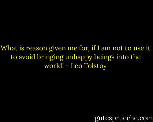 What is reason given me for, if I am not to use it to avoid bringing unhappy beings into the world! - Leo Tolstoy