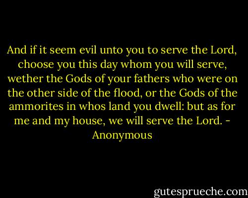 And if it seem evil unto you to serve the Lord, choose you this day whom you will serve, wether the Gods of your fathers who were on the other side of the flood, or the Gods of the ammorites in whos land you dwell: but as for me and my house, we will serve the Lord. - Anonymous