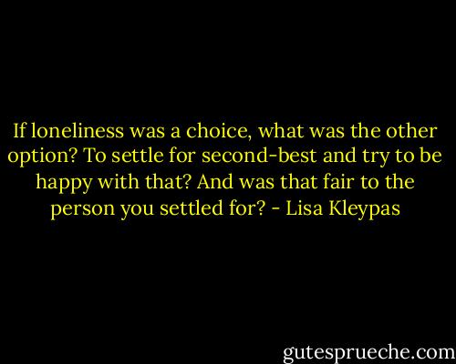 If loneliness was a choice, what was the other option? To settle for second-best and try to be happy with that? And was that fair to the person you settled for? - Lisa Kleypas