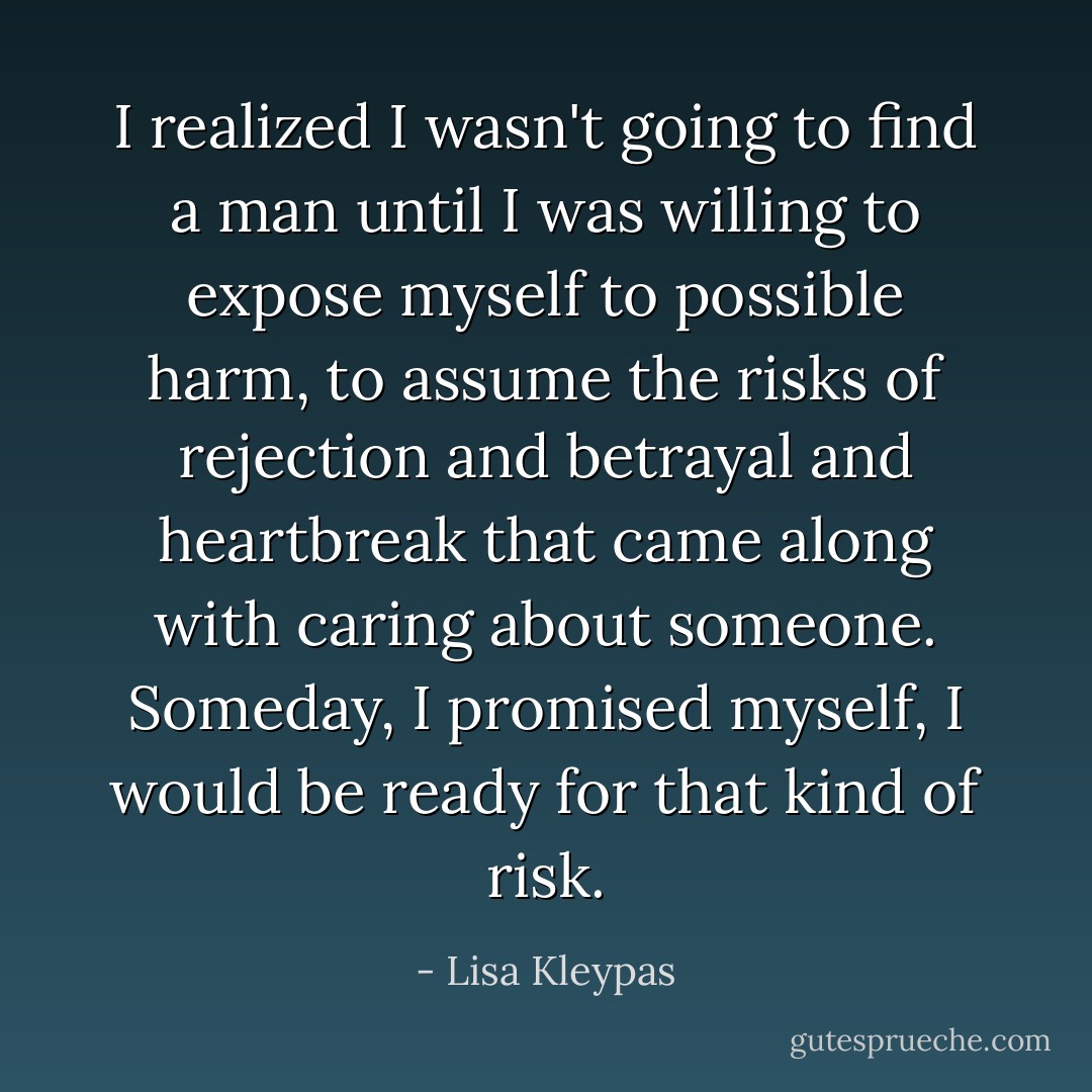 I realized I wasn't going to find a man until I was willing to expose myself to possible harm, to assume the risks of rejection and betrayal and heartbreak that came along with caring about someone. Someday, I promised myself, I would be ready for that kind of risk. - Lisa Kleypas
