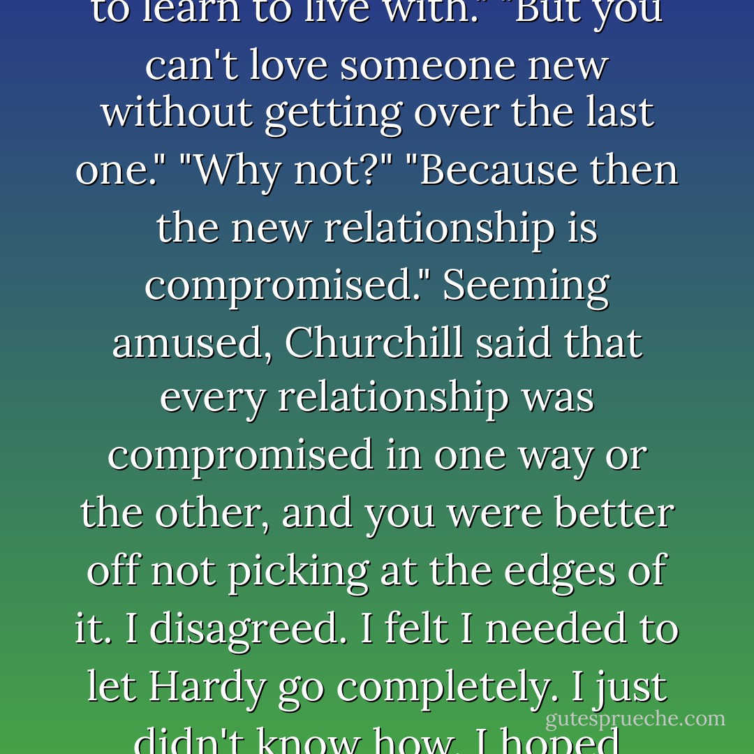 May be, Churchill had pointed out, I should stop trying so hard not to love Hardy, and accept the some part of me might always want him. "Some things," he said, "you just have to learn to live with."<br />"But you can't love someone new without getting over the last one."<br />"Why not?"<br />"Because then the new relationship is compromised."<br />Seeming amused, Churchill said that every relationship was compromised in one way or the other, and you were better off not picking at the edges of it.<br />I disagreed. I felt I needed to let Hardy go completely. I just didn't know how. I hoped someday I might meet someone so compelling that I could take the risk of loving again. But I had serious doubts such a man existed. - Lisa Kleypas