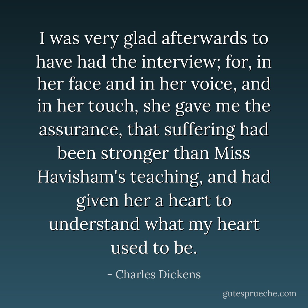 I was very glad afterwards to have had the interview; for, in her face and in her voice, and in her touch, she gave me the assurance, that suffering had been stronger than Miss Havisham's teaching, and had given her a heart to understand what my heart used to be. - Charles Dickens