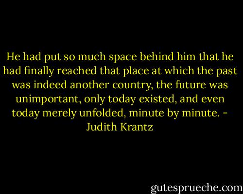He had put so much space behind him that he had finally reached that place at which the past was indeed another country, the future was unimportant, only today existed, and even today merely unfolded, minute by minute. - Judith Krantz