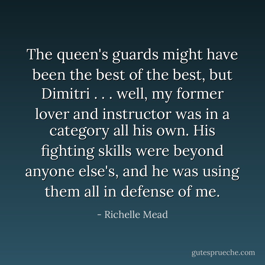 The queen's guards might have been the best of the best, but Dimitri . . . well, my former lover and instructor was in a category all his own. His fighting skills were beyond anyone else's, and he was using them all in defense of me. - Richelle Mead