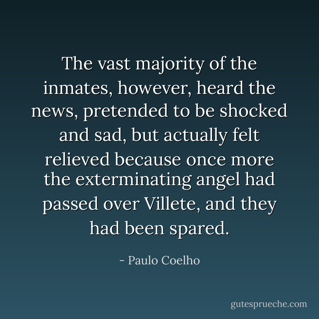 The vast majority of the inmates, however, heard the news, pretended to be shocked and sad, but actually felt relieved because once more the exterminating angel had passed over Villete, and they had been spared. - Paulo Coelho