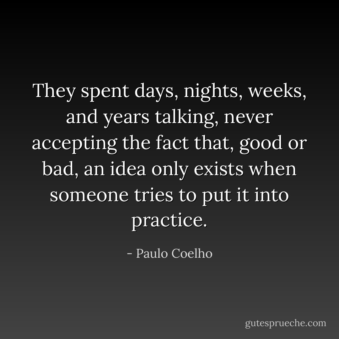 They spent days, nights, weeks, and years talking, never accepting the fact that, good or bad, an idea only exists when someone tries to put it into practice. - Paulo Coelho