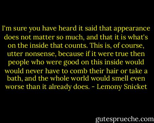 I'm sure you have heard it said that appearance does not matter so much, and that it is what's on the inside that counts. This is, of course, utter nonsense, because if it were true then people who were good on this inside would would never have to comb their hair or take a bath, and the whole world would smell even worse than it already does. - Lemony Snicket