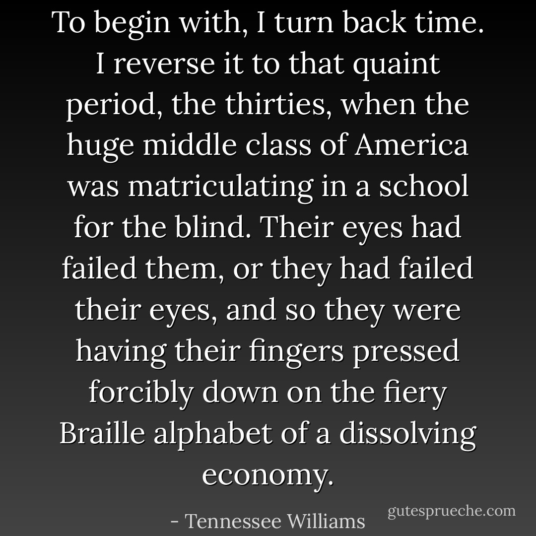 To begin with, I turn back time. I reverse it to that quaint period, the thirties, when the huge middle class of America was matriculating in a school for the blind. Their eyes had failed them, or they had failed their eyes, and so they were having their fingers pressed forcibly down on the fiery Braille alphabet of a dissolving economy. - Tennessee Williams