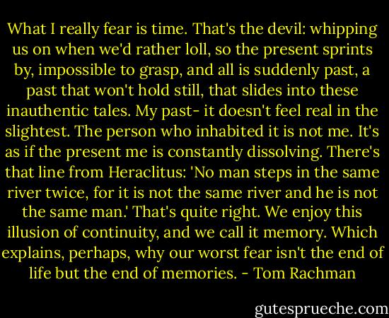What I really fear is time. That's the devil: whipping us on when we'd rather loll, so the present sprints by, impossible to grasp, and all is suddenly past, a past that won't hold still, that slides into these inauthentic tales. My past- it doesn't feel real in the slightest. The person who inhabited it is not me. It's as if the present me is constantly dissolving. There's that line from Heraclitus: 'No man steps in the same river twice, for it is not the same river and he is not the same man.' That's quite right. We enjoy this illusion of continuity, and we call it memory. Which explains, perhaps, why our worst fear isn't the end of life but the end of memories. - Tom Rachman