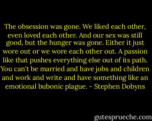 The obsession was gone. We liked each other, even loved each other. And our sex was still good, but the hunger was gone. Either it just wore out or we wore each other out. A passion like that pushes everything else out of its path. You can't be married and have jobs and children and work and write and have something like an emotional bubonic plague. - Stephen Dobyns