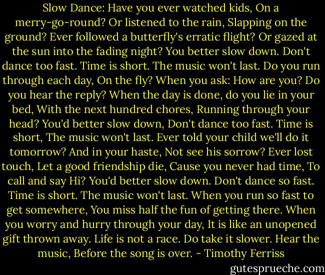 Slow Dance:<br />Have you ever watched kids, On a merry-go-round? Or listened to the rain, Slapping on the ground? Ever followed a butterfly's erratic flight? Or gazed at the sun into the fading night? You better slow down. Don't dance too fast. Time is short. The music won't last. Do you run through each day, On the fly? When you ask: How are you? Do you hear the reply? When the day is done, do you lie in your bed, With the next hundred chores, Running through your head? You'd better slow down, Don't dance too fast. Time is short, The music won't last. Ever told your child we'll do it tomorrow? And in your haste, Not see his sorrow? Ever lost touch, Let a good friendship die, Cause you never had time, To call and say Hi? You'd better slow down. Don't dance so fast. Time is short. The music won't last. When you run so fast to get somewhere, You miss half the fun of getting there. When you worry and hurry through your day, It is like an unopened gift thrown away. Life is not a race. Do take it slower. Hear the music, Before the song is over. - Timothy Ferriss