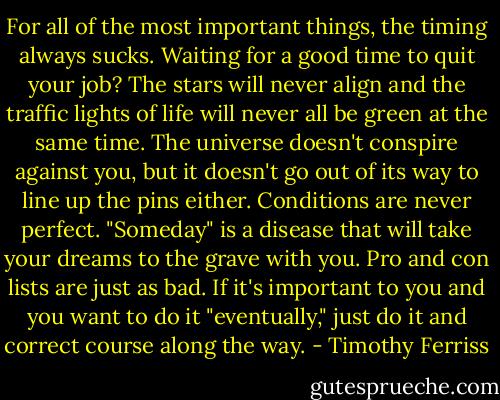 For all of the most important things, the timing always sucks. Waiting for a good time to quit your job? The stars will never align and the traffic lights of life will never all be green at the same time. The universe doesn't conspire against you, but it doesn't go out of its way to line up the pins either. Conditions are never perfect. "Someday" is a disease that will take your dreams to the grave with you. Pro and con lists are just as bad. If it's important to you and you want to do it "eventually," just do it and correct course along the way. - Timothy Ferriss