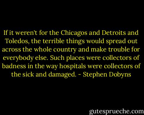 If it weren't for the Chicagos and Detroits and Toledos, the terrible things would spread out across the whole country and make trouble for everybody else. Such places were collectors of badness in the way hospitals were collectors of the sick and damaged. - Stephen Dobyns