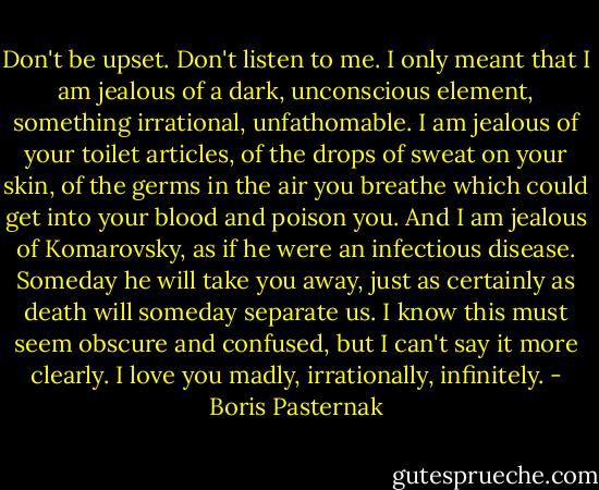 Don't be upset. Don't listen to me. I only meant that I am jealous of a dark, unconscious element, something irrational, unfathomable. I am jealous of your toilet articles, of the drops of sweat on your skin, of the germs in the air you breathe which could get into your blood and poison you. And I am jealous of Komarovsky, as if he were an infectious disease. Someday he will take you away, just as certainly as death will someday separate us. I know this must seem obscure and confused, but I can't say it more clearly. I love you madly, irrationally, infinitely. - Boris Pasternak