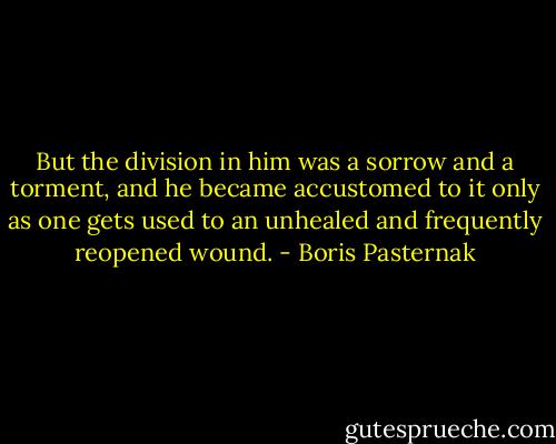 But the division in him was a sorrow and a torment, and he became accustomed to it only as one gets used to an unhealed and frequently reopened wound. - Boris Pasternak