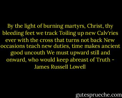 By the light of burning martyrs, Christ, thy bleeding feet we track<br />Toiling up new Calv'ries ever with the cross that turns not back<br />New occasions teach new duties, time makes ancient good uncouth<br />We must upward still and onward, who would keep abreast of Truth - James Russell Lowell