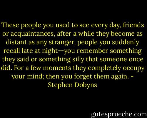 These people you used to see every day, friends or acquaintances, after a while they become as distant as any stranger, people you suddenly recall late at night--you remember something they said or something silly that someone once did. For a few moments they completely occupy your mind; then you forget them again. - Stephen Dobyns
