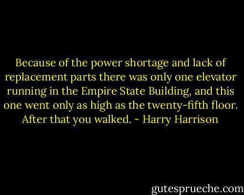 Because of the power shortage and lack of replacement parts there was only one elevator running in the Empire State Building, and this one went only as high as the twenty-fifth floor. After that you walked. - Harry Harrison