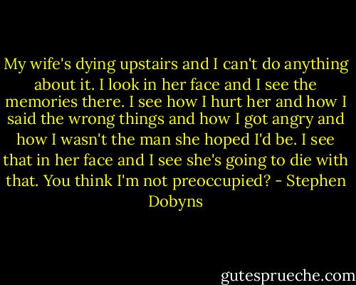 My wife's dying upstairs and I can't do anything about it. I look in her face and I see the memories there. I see how I hurt her and how I said the wrong things and how I got angry and how I wasn't the man she hoped I'd be. I see that in her face and I see she's going to die with that. You think I'm not preoccupied? - Stephen Dobyns